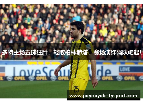 多特主场五球狂胜，轻取柏林赫塔，赛场演绎强队崛起！