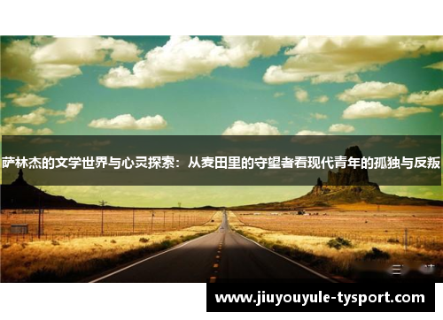 萨林杰的文学世界与心灵探索：从麦田里的守望者看现代青年的孤独与反叛