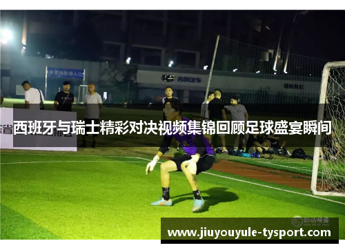 西班牙与瑞士精彩对决视频集锦回顾足球盛宴瞬间